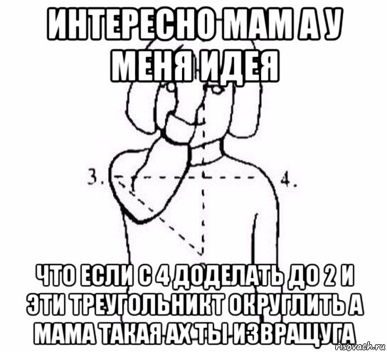 интересно мам а у меня идея что если с 4 доделать до 2 и эти треугольникт округлить а мама такая ах ты извращуга