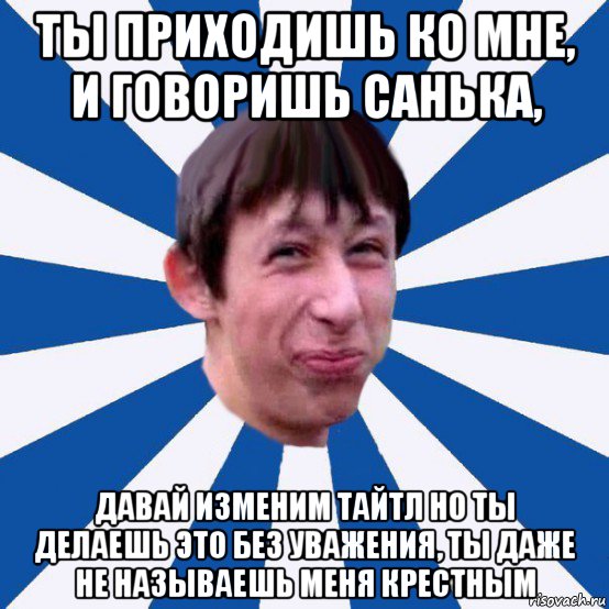 ты приходишь ко мне, и говоришь санька, давай изменим тайтл но ты делаешь это без уважения, ты даже не называешь меня крестным, Мем Типичный пиздабол