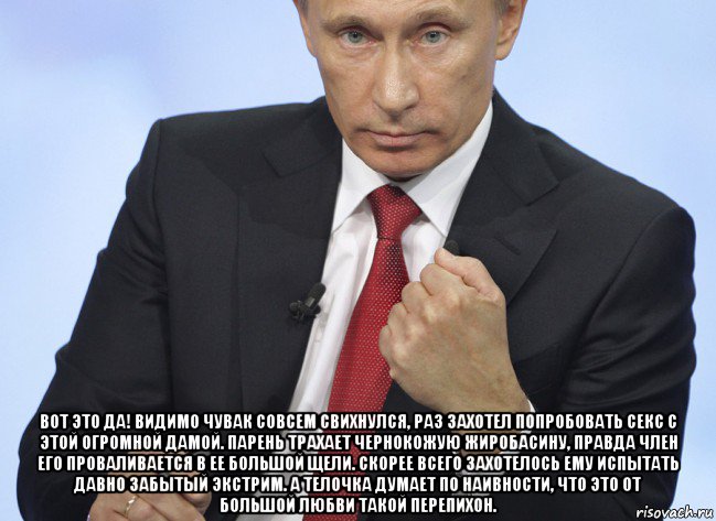  вот это да! видимо чувак совсем свихнулся, раз захотел попробовать секс с этой огромной дамой. парень трахает чернокожую жиробасину, правда член его проваливается в ее большой щели. скорее всего захотелось ему испытать давно забытый экстрим. а телочка думает по наивности, что это от большой любви такой перепихон., Мем Путин показывает кулак