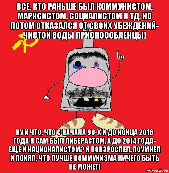 все, кто раньше был коммунистом, марксистом, социалистом и тд, но потом отказался от своих убеждений- чистой воды приспособленцы! ну и что, что с начала 90-х и до конца 2016 года я сам был либерастом, а до 2014 года- еще и националистом? я повзрослел, поумнел и понял, что лучше коммунизма ничего быть не может!