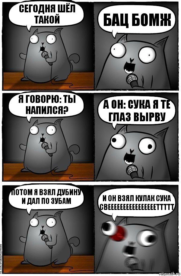 Сегодня шёл такой БАЦ БОМЖ Я говорю: Ты напился? А он: СУКА Я ТЕ ГЛАЗ ВЫРВУ Потом я взял дубину и дал по зубам и он взял кулак СУКА СВЕЕЕЕЕЕЕЕЕЕЕЕЕЕЕЕТТТТТ, Комикс  Стендап-кот