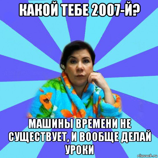 какой тебе 2007-й? машины времени не существует, и вообще делай уроки, Мем типичная мама