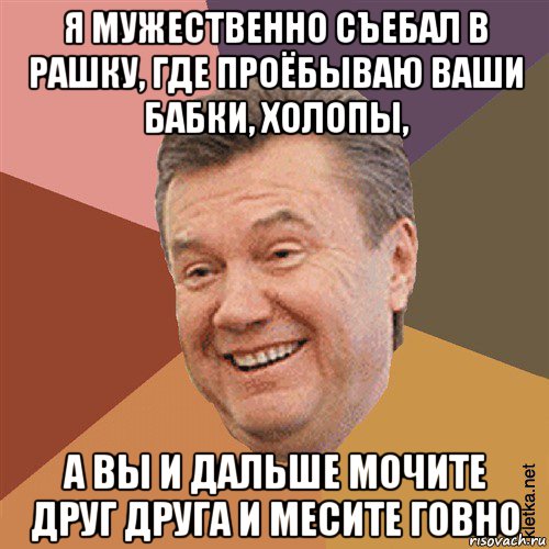 я мужественно съебал в рашку, где проёбываю ваши бабки, холопы, а вы и дальше мочите друг друга и месите говно