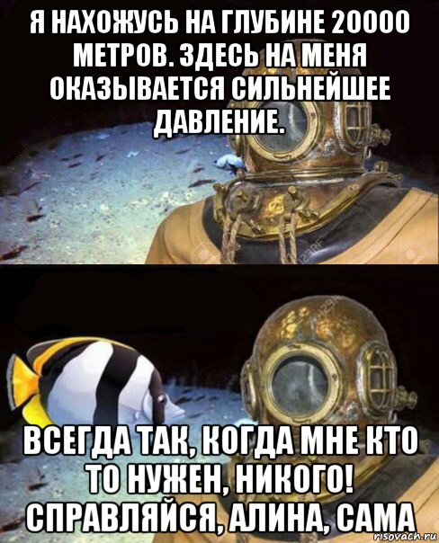 я нахожусь на глубине 20000 метров. здесь на меня оказывается сильнейшее давление. всегда так, когда мне кто то нужен, никого! справляйся, алина, сама, Мем   Высокое давление