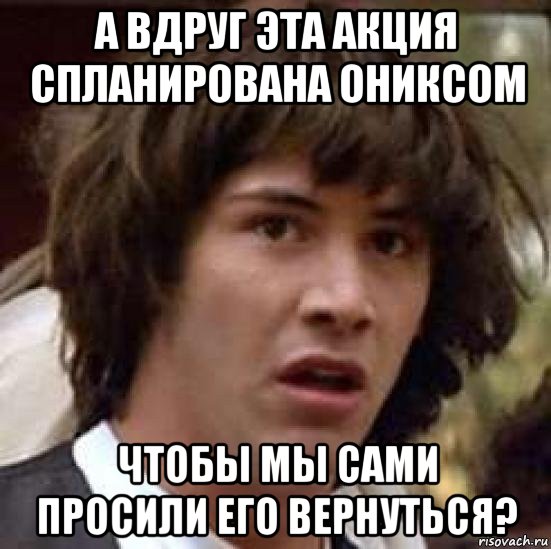 а вдруг эта акция спланирована ониксом чтобы мы сами просили его вернуться?