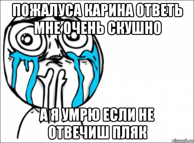 пожалуса карина ответь мне очень скушно а я умрю если не отвечиш пляк