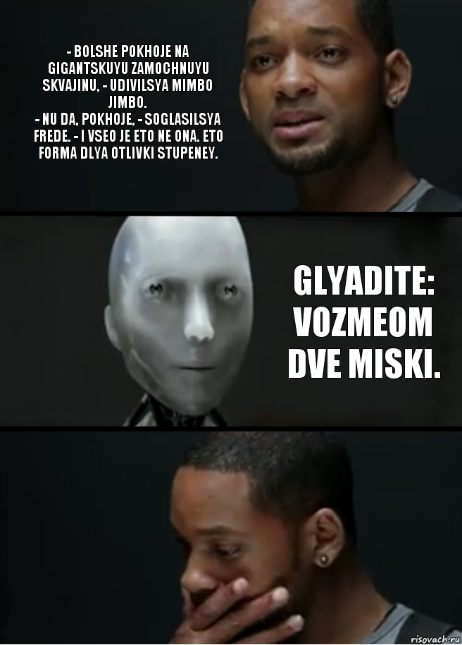 - Bolshe pokhoje na gigantskuyu zamochnuyu skvajinu, - udivilsya Mimbo Jimbo.
- Nu da, pokhoje, - soglasilsya Frede. - I vseo je eto ne ona. Eto forma dlya otlivki stupeney. Glyadite: vozmeom dve miski.