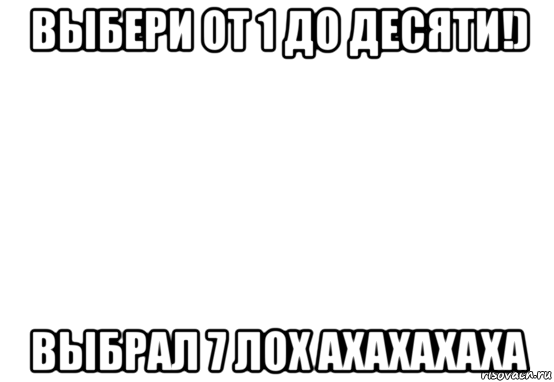 выбери от 1 до десяти!) выбрал 7 лох ахахахаха