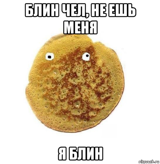 блин чел, не ешь меня я блин