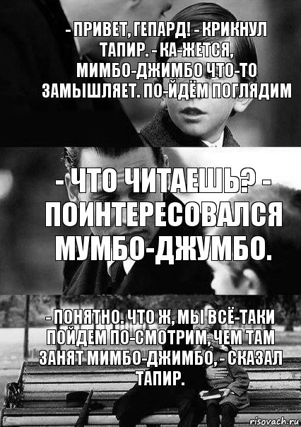 - Что читаешь? -
поинтересовался
Мумбо-Джумбо. - Понятно. Что ж, мы всё-таки пойдем по-смотрим, чем там занят Мимбо-Джимбо, - сказал Тапир. - Привет, Гепард! - крикнул Тапир. - Ка-жется, Мимбо-Джимбо что-то замышляет. По-йдём поглядим, Комикс  бош