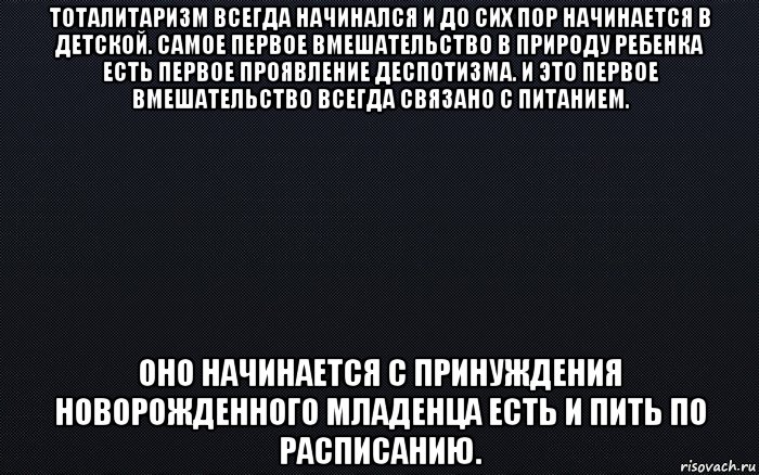 тоталитаризм всегда начинался и до сих пор начинается в детской. самое первое вмешательство в природу ребенка есть первое проявление деспотизма. и это первое вмешательство всегда связано с питанием. оно начинается с принуждения новорожденного младенца есть и пить по расписанию.