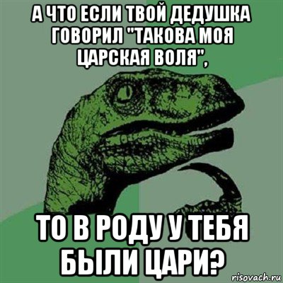 а что если твой дедушка говорил "такова моя царская воля", то в роду у тебя были цари?