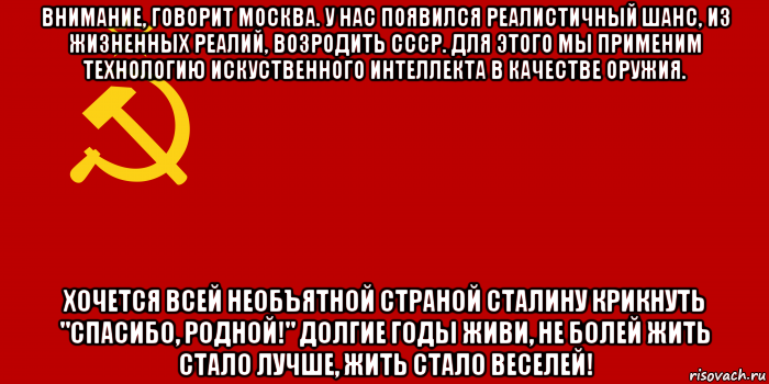 внимание, говорит москва. у нас появился реалистичный шанс, из жизненных реалий, возродить ссср. для этого мы применим технологию искуственного интеллекта в качестве оружия. хочется всей необъятной страной сталину крикнуть "спасибо, родной!" долгие годы живи, не болей жить стало лучше, жить стало веселей!