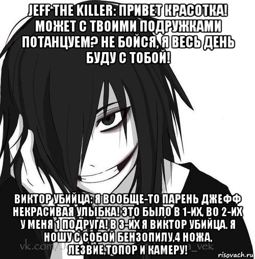 jeff the killer: привет красотка! может с твоими подружками потанцуем? не бойся, я весь день буду с тобой! виктор убийца: я вообще-то парень джефф некрасивая улыбка! это было в 1-их, во 2-их у меня 1 подруга! в 3-их я виктор убийца. я ношу с собой бензопилу,4 ножа, лезвие,топор и камеру!