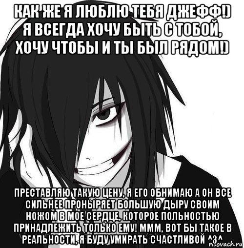 как же я люблю тебя джефф!) я всегда хочу быть с тобой, хочу чтобы и ты был рядом!) преставляю такую цену, я его обнимаю а он все сильнее проныряет большую дыру своим ножом в мое сердце, которое польностью принадлежить только ему! ммм, вот бы такое в реальности, я буду умирать счастливой ^з^