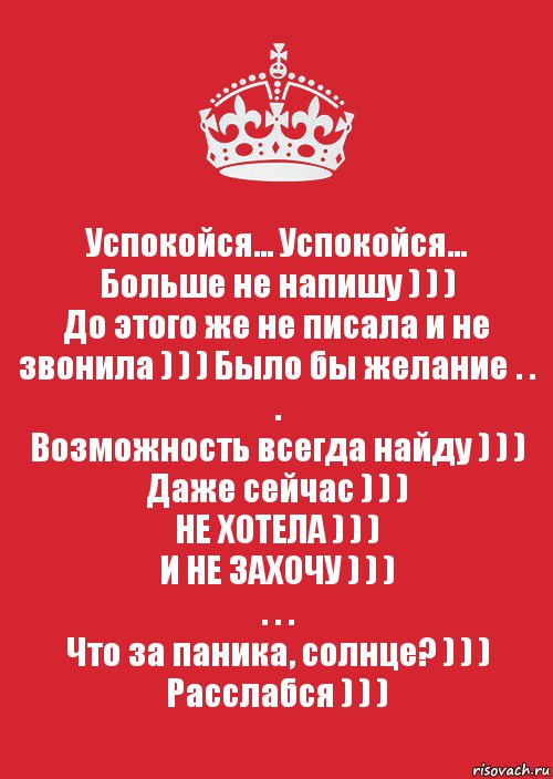 Успокойся... Успокойся...
Больше не напишу ) ) )
До этого же не писала и не звонила ) ) ) Было бы желание . . .
Возможность всегда найду ) ) )
Даже сейчас ) ) )
НЕ ХОТЕЛА ) ) )
И НЕ ЗАХОЧУ ) ) )
. . .
Что за паника, солнце? ) ) )
Расслабся ) ) ), Комикс Keep Calm 3