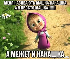 меня називають машка-какашка а я просто машка !!!!!! а межет и какашка