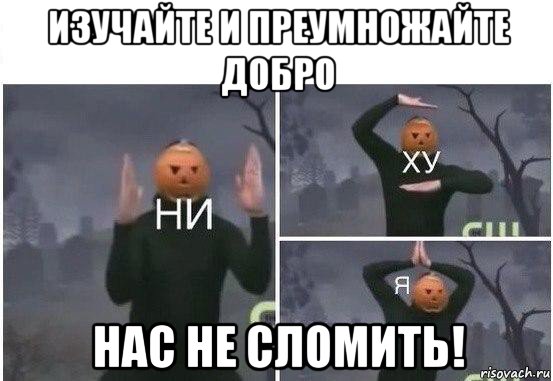 изучайте и преумножайте добро нас не сломить!