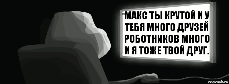 макс ты крутой и у тебя много друзей роботников много и я тоже твой друг. о еее окееей