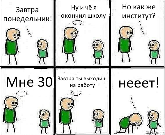 Завтра понедельник! Ну и чё я окончил школу Но как же институт? Мне 30 Завтра ты выходиш на работу нееет!