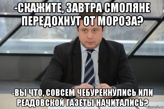 -скажите, завтра смоляне передохнут от мороза? -вы что, совсем чебурекнулись или реадовской газеты начитались?