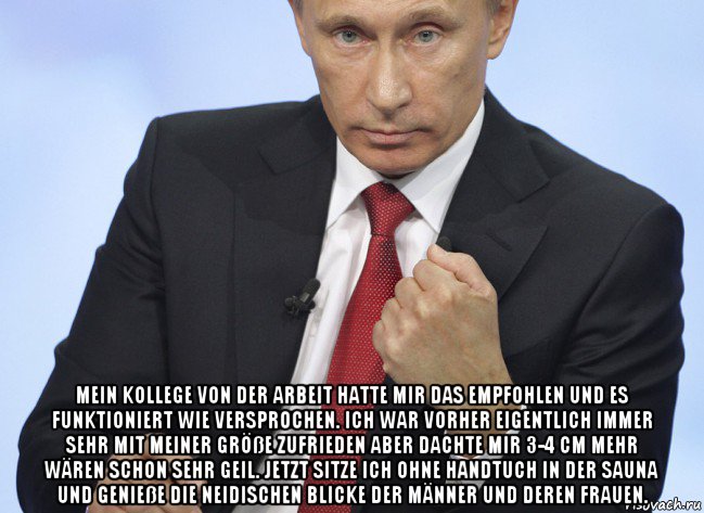  mein kollege von der arbeit hatte mir das empfohlen und es funktioniert wie versprochen. ich war vorher eigentlich immer sehr mit meiner größe zufrieden aber dachte mir 3-4 cm mehr wären schon sehr geil. jetzt sitze ich ohne handtuch in der sauna und genieße die neidischen blicke der männer und deren frauen., Мем Путин показывает кулак