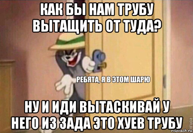 как бы нам трубу вытащить от туда? ну и иди вытаскивай у него из зада это хуев трубу, Мем    Ребята я в этом шарю