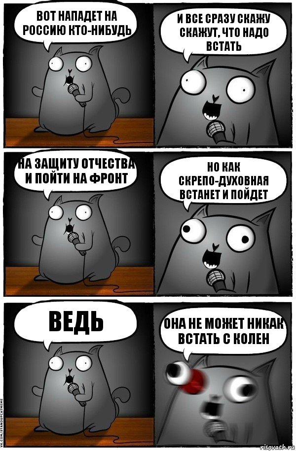 Вот нападет на Россию кто-нибудь И все сразу скажу скажут, что надо встать На защиту отчества и пойти на фронт Но как скрепо-духовная встанет и пойдет Ведь ОНА НЕ МОЖЕТ НИКАК ВСТАТЬ С КОЛЕН, Комикс  Стендап-кот