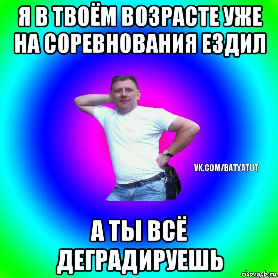 я в твоём возрасте уже на соревнования ездил а ты всё деградируешь