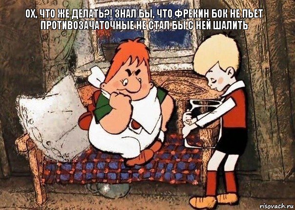 ох, что же делать?! знал бы, что Фрекин бок не пьет противозачаточные не стал бы с ней шалить