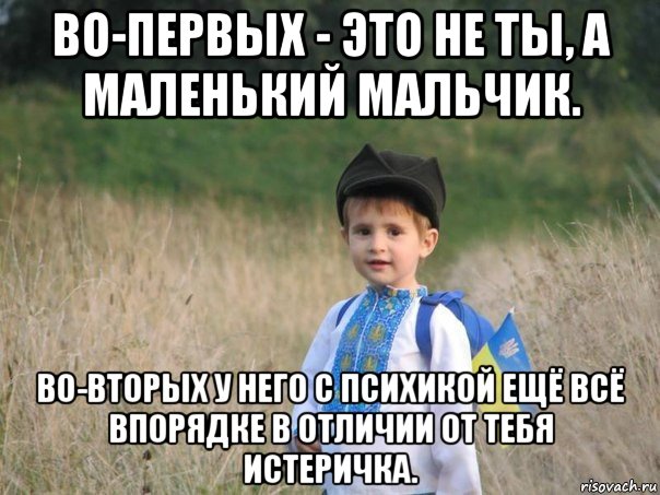 во-первых - это не ты, а маленький мальчик. во-вторых у него с психикой ещё всё впорядке в отличии от тебя истеричка.