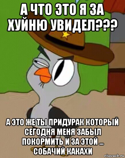 а что это я за хуйню увидел??? а это же ты придурак который сегодня меня забыл покормить и за этой ... собачий какахи