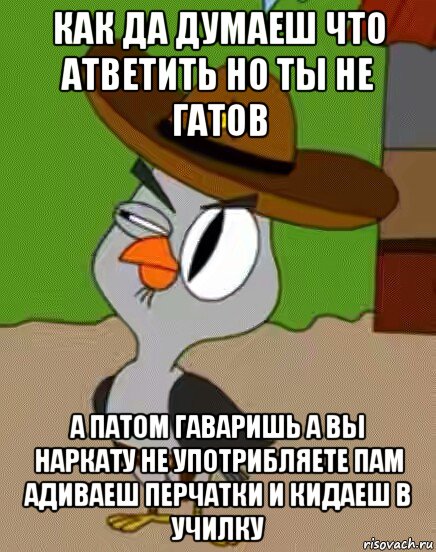 как да думаеш что атветить но ты не гатов а патом гаваришь а вы наркату не употрибляете пам адиваеш перчатки и кидаеш в училку