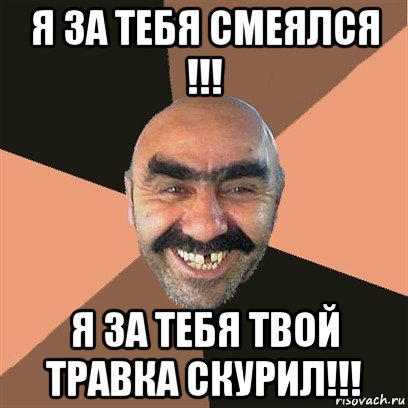 я за тебя смеялся !!! я за тебя твой травка скурил!!!