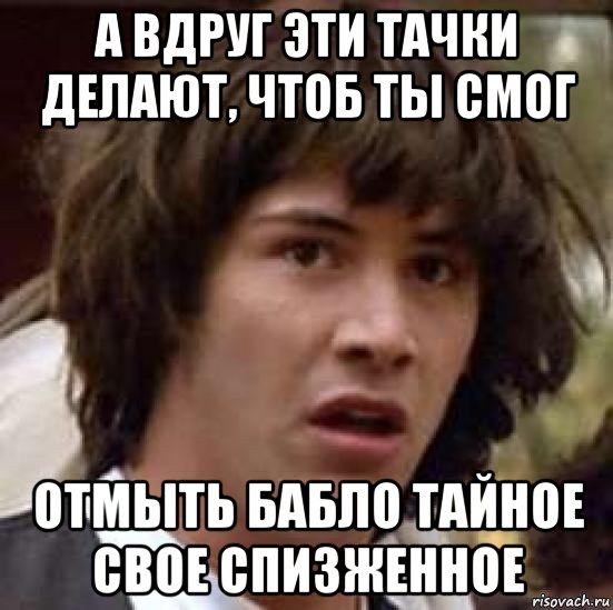 а вдруг эти тачки делают, чтоб ты смог отмыть бабло тайное свое спизженное, Мем А что если (Киану Ривз)