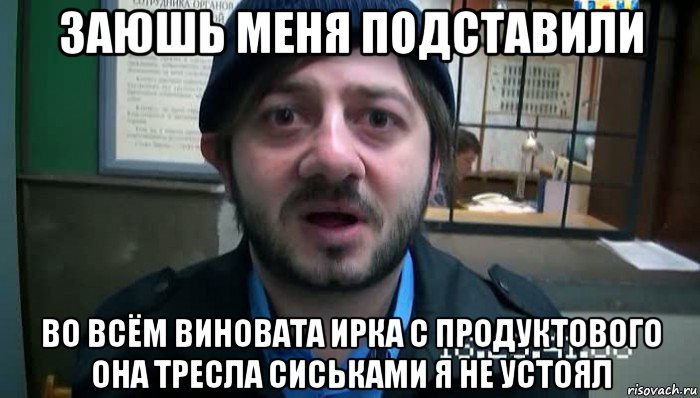 заюшь меня подставили во всём виновата ирка с продуктового она тресла сиськами я не устоял