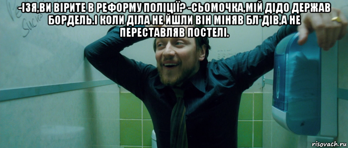 -ізя,ви вірите в реформу поліції? -сьомочка,мій дідо держав бордель.і коли діла не йшли він міняв бл*дів,а не переставляв постелі. 