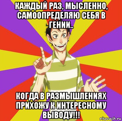 каждый раз, мысленно, самоопределяю себя в гении.. когда в размышлениях прихожу к интересному выводу!!!