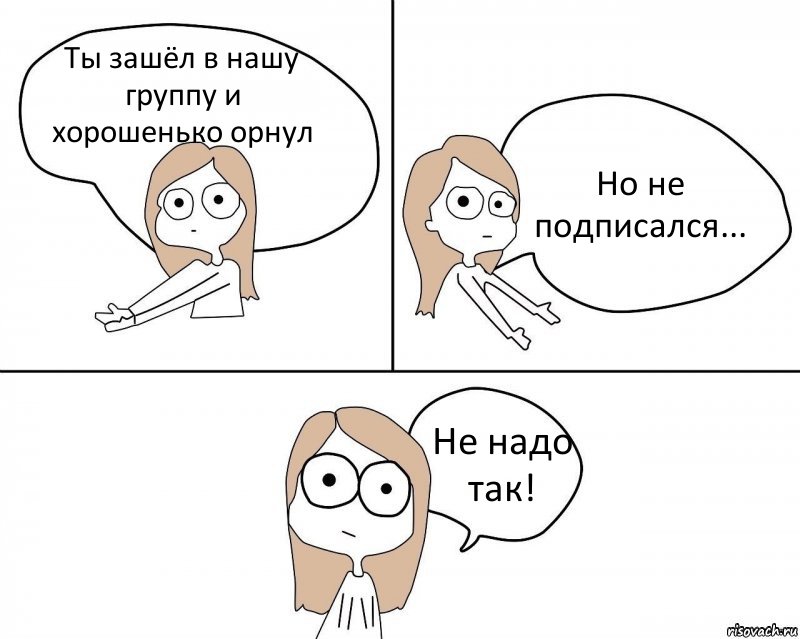 Ты зашёл в нашу группу и хорошенько орнул Но не подписался... Не надо так!