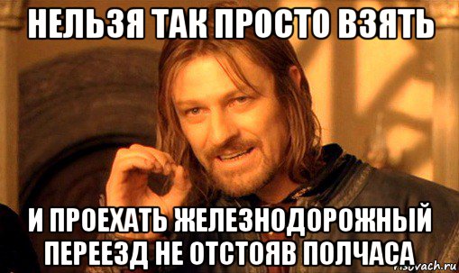 нельзя так просто взять и проехать железнодорожный переезд не отстояв полчаса, Мем Нельзя просто так взять и (Боромир мем)