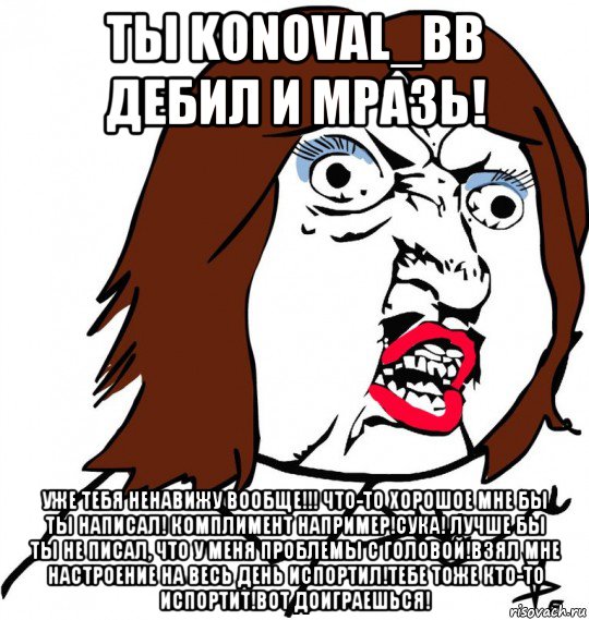 ты konoval_bb дебил и мразь! уже тебя ненавижу вообще!!! что-то хорошое мне бы ты написал! комплимент например!сука! лучше бы ты не писал, что у меня проблемы с головой!взял мне настроение на весь день испортил!тебе тоже кто-то испортит!вот доиграешься!, Мем Ну почему (девушка)