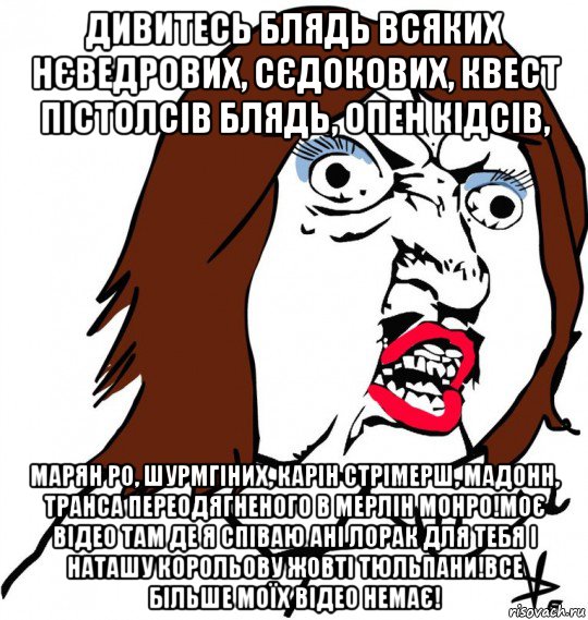 дивитесь блядь всяких нєведрових, сєдокових, квест пістолсів блядь, опен кідсів, марян ро, шурмгіних, карін стрімерш, мадонн, транса переодягненого в мерлін монро!моє відео там де я співаю ані лорак для тебя і наташу корольову жовті тюльпани!все більше моїх відео немає!, Мем Ну почему (девушка)