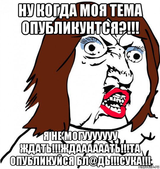 ну когда моя тема опубликунтся?!!! я не могууууууу ждать!!!ждаааааать!!!та опубликуйся бл@дь!!!сука!!!, Мем Ну почему (девушка)