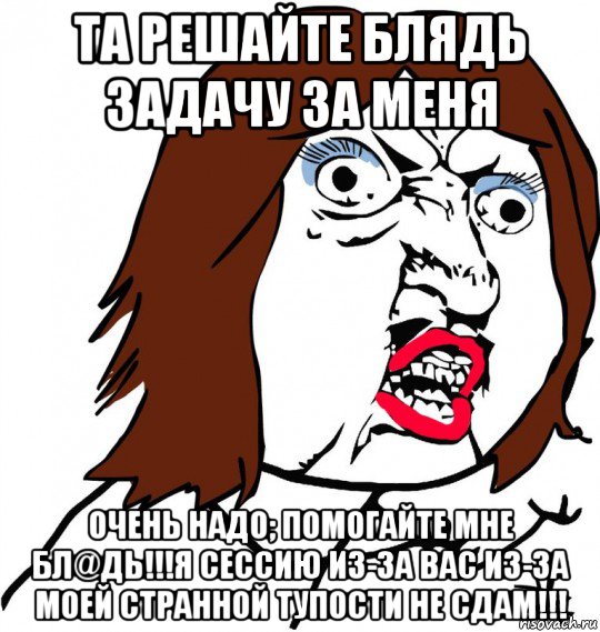 та решайте блядь задачу за меня очень надо; помогайте мне бл@дь!!!я сессию из-за вас из-за моей странной тупости не сдам!!!, Мем Ну почему (девушка)