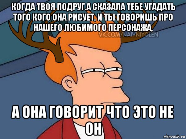 когда твоя подруг.а сказала тебе угадать того кого она рисует, и ты говоришь про нашего любимого персонажа, а она говорит что это не он, Мем  Подозрительный олень