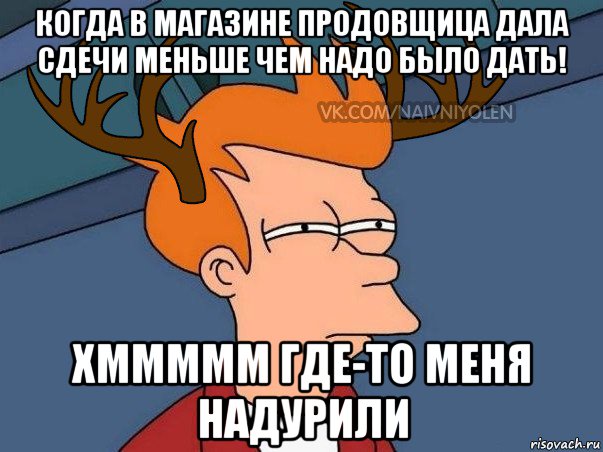 когда в магазине продовщица дала сдечи меньше чем надо было дать! хммммм где-то меня надурили