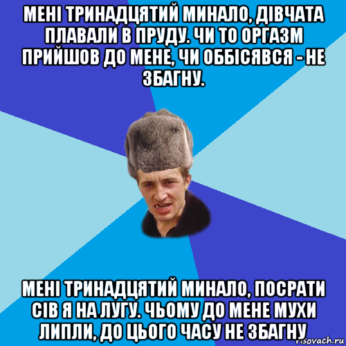 мені тринадцятий минало, дівчата плавали в пруду. чи то оргазм прийшов до мене, чи оббісявся - не збагну. мені тринадцятий минало, посрати сів я на лугу. чьому до мене мухи липли, до цього часу не збагну