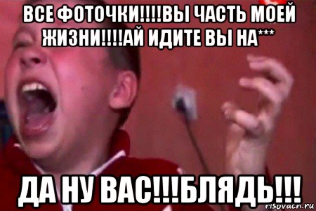 все фоточки!!!!вы часть моей жизни!!!!ай идите вы на*** да ну вас!!!блядь!!!