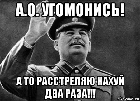 а.о. угомонись! а то расстреляю нахуй два раза!!!