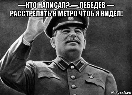 —кто написал? — лебедев — расстрелять в метро чтоб я видел! 